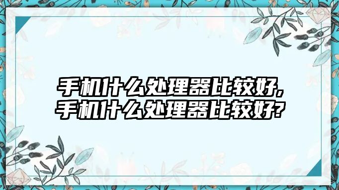 手機什么處理器比較好,手機什么處理器比較好?